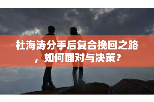 杜海涛分手后复合挽回之路，如何面对与决策？