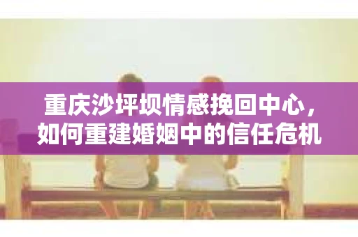 重庆沙坪坝情感挽回中心，如何重建婚姻中的信任危机？