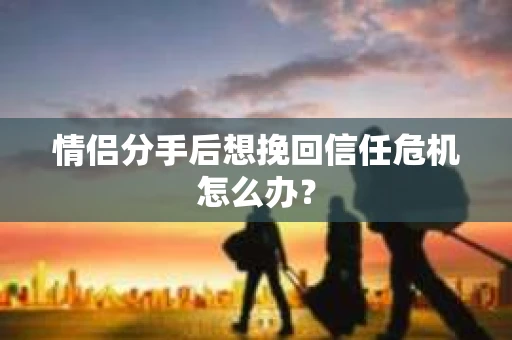 情侣分手后想挽回信任危机怎么办？