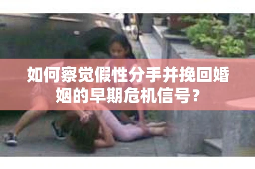 如何察觉假性分手并挽回婚姻的早期危机信号？