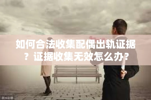 如何合法收集配偶出轨证据？证据收集无效怎么办？
