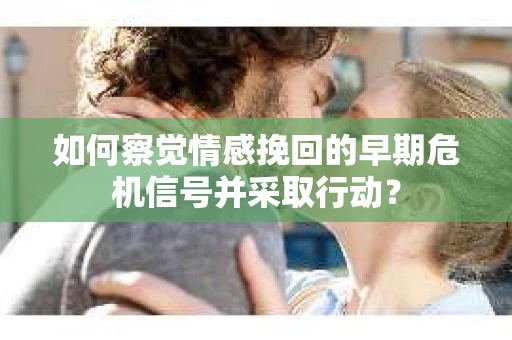 如何察觉情感挽回的早期危机信号并采取行动？
