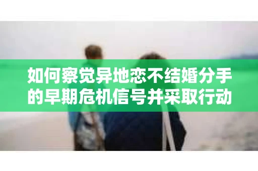 如何察觉异地恋不结婚分手的早期危机信号并采取行动？
