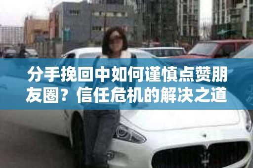 分手挽回中如何谨慎点赞朋友圈？信任危机的解决之道
