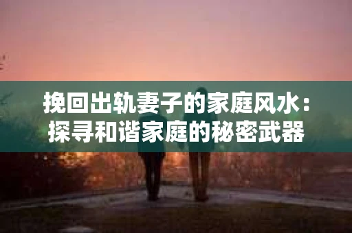 挽回出轨妻子的家庭风水：探寻和谐家庭的秘密武器