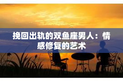 挽回出轨的双鱼座男人：情感修复的艺术