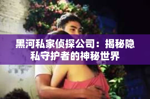 黑河私家侦探公司：揭秘隐私守护者的神秘世界