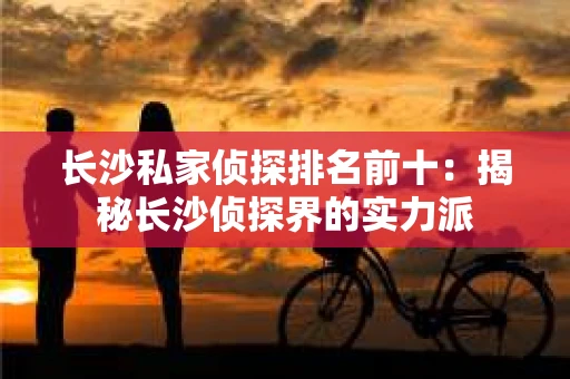 长沙私家侦探排名前十：揭秘长沙侦探界的实力派
