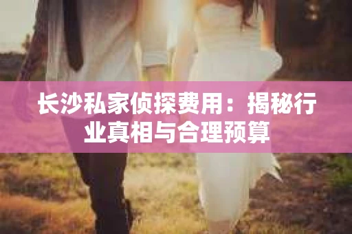 长沙私家侦探费用：揭秘行业真相与合理预算