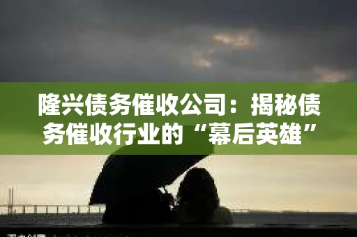 隆兴债务催收公司:揭秘债务催收行业的“幕后英雄” 隆兴债务催收公司:揭秘债务催收行业的“幕后英雄”