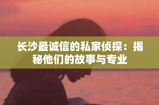 长沙最诚信的私家侦探：揭秘他们的故事与专业