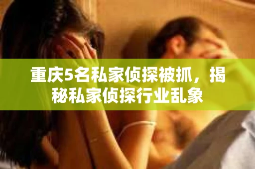 重庆5名私家侦探被抓，揭秘私家侦探行业乱象