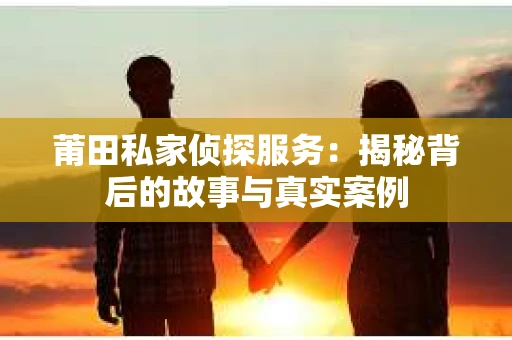 莆田私家侦探服务：揭秘背后的故事与真实案例