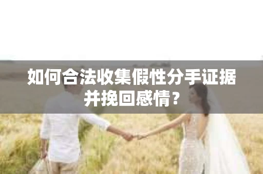 如何合法收集假性分手证据并挽回感情？