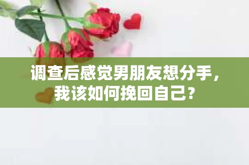 调查后感觉男朋友想分手，我该如何挽回自己？
