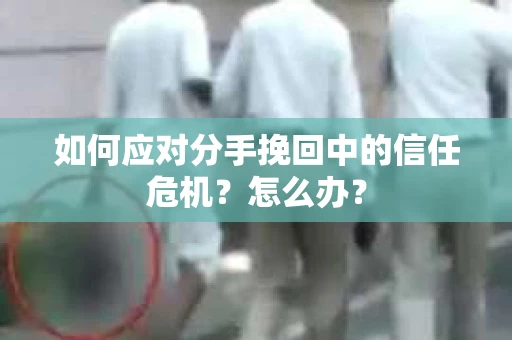 如何应对分手挽回中的信任危机？怎么办？
