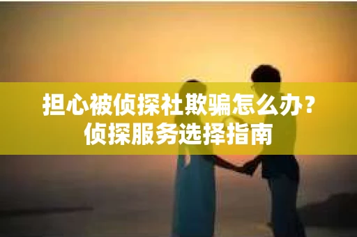 担心被侦探社欺骗怎么办？侦探服务选择指南