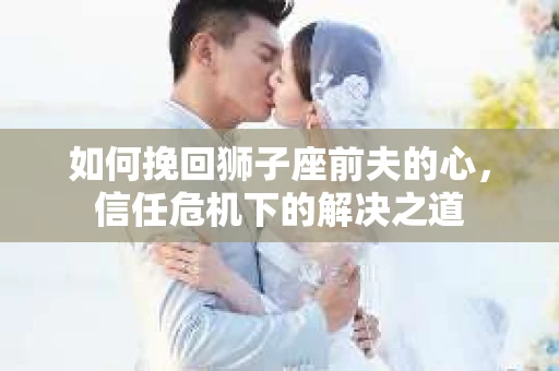 如何挽回狮子座前夫的心，信任危机下的解决之道