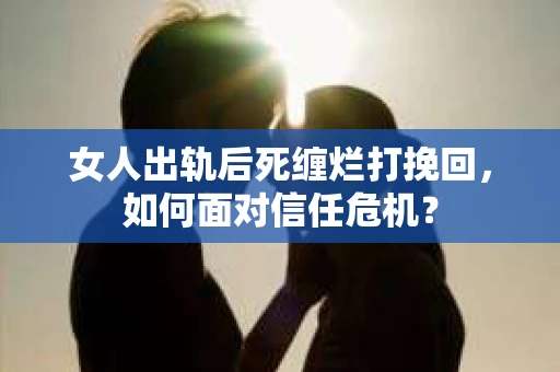 女人出轨后死缠烂打挽回，如何面对信任危机？