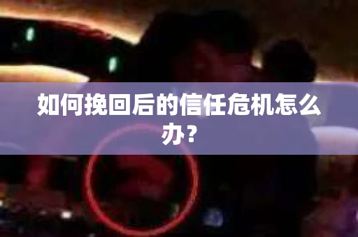 如何挽回后的信任危机怎么办? 如何挽回后的信任危机怎么办?