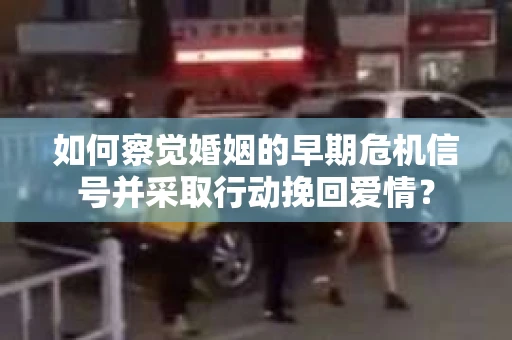 如何察觉婚姻的早期危机信号并采取行动挽回爱情？