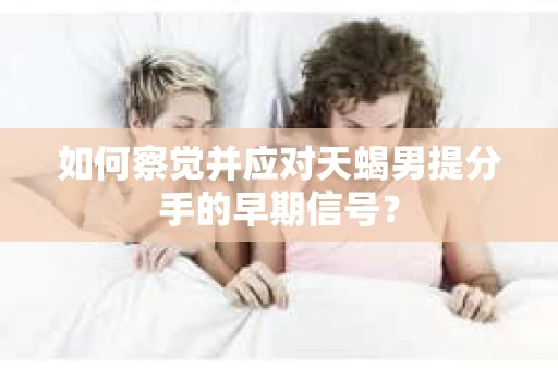 如何察觉并应对天蝎男提分手的早期信号？