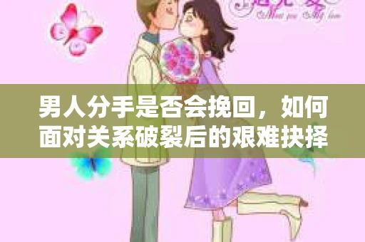 男人分手是否会挽回，如何面对关系破裂后的艰难抉择？