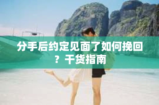 分手后约定见面了如何挽回？干货指南