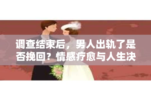调查结束后，男人出轨了是否挽回？情感疗愈与人生决策的干货指南