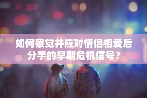 如何察觉并应对情侣相爱后分手的早期危机信号? 如何察觉并应对情侣相爱后分手的早期危机信号?