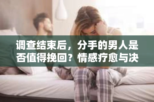 调查结束后，分手的男人是否值得挽回？情感疗愈与决策之路