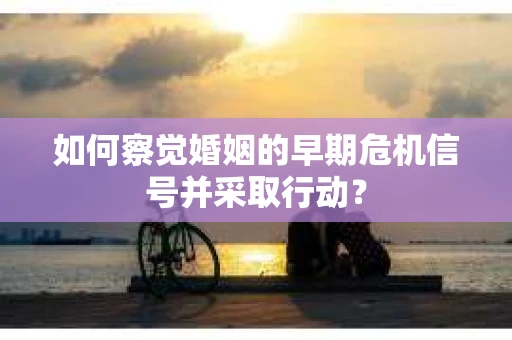 如何察觉婚姻的早期危机信号并采取行动？