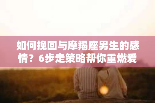 如何挽回与摩羯座男生的感情？6步走策略帮你重燃爱情之火