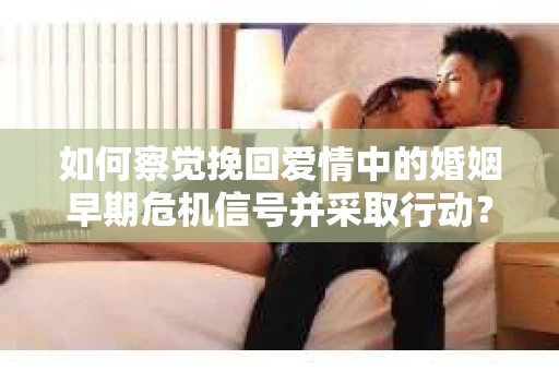 如何察觉挽回爱情中的婚姻早期危机信号并采取行动？