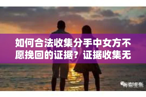 如何合法收集分手中女方不愿挽回的证据？证据收集无效怎么办？