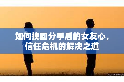 如何挽回分手后的女友心，信任危机的解决之道