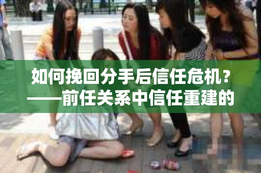 如何挽回分手后信任危机？——前任关系中信任重建的实用指南