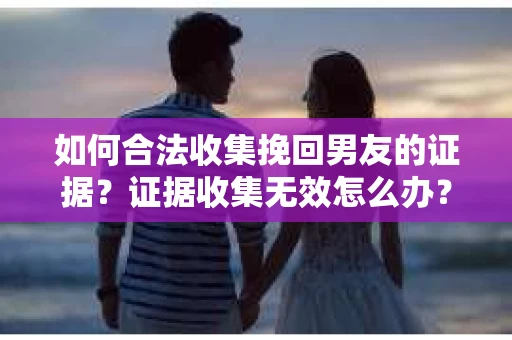 如何合法收集挽回男友的证据？证据收集无效怎么办？