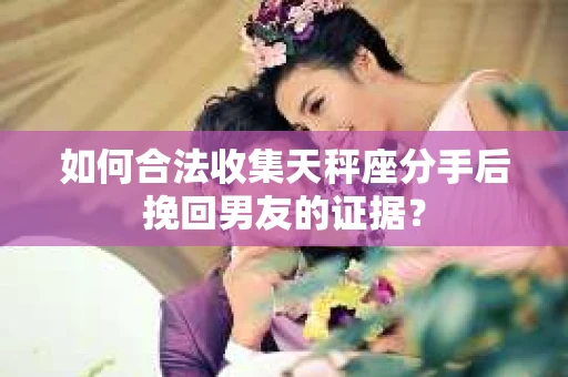 如何合法收集天秤座分手后挽回男友的证据？