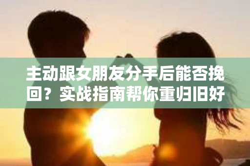 主动跟女朋友分手后能否挽回？实战指南帮你重归旧好