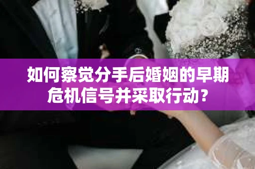 如何察觉分手后婚姻的早期危机信号并采取行动？