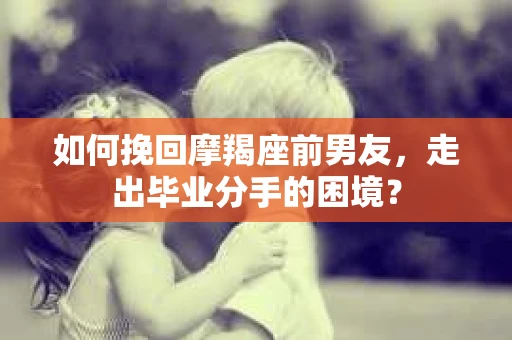如何挽回摩羯座前男友，走出毕业分手的困境？