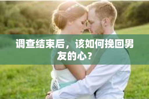 调查结束后，该如何挽回男友的心？