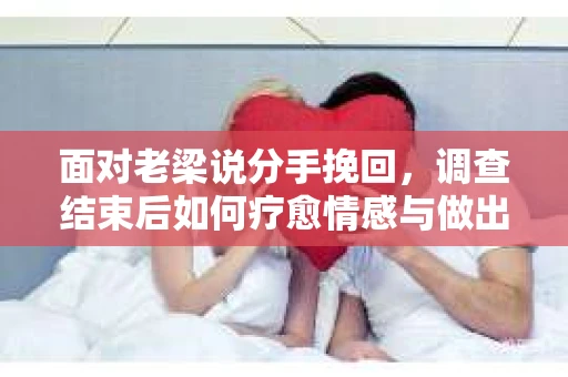 面对老梁说分手挽回，调查结束后如何疗愈情感与做出人生决策？
