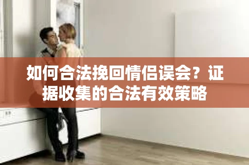 如何合法挽回情侣误会？证据收集的合法有效策略