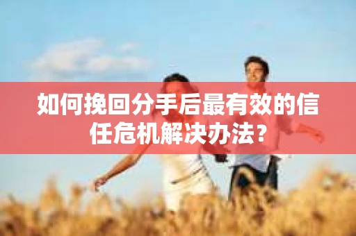 如何挽回分手后最有效的信任危机解决办法？