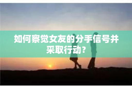 如何察觉女友的分手信号并采取行动？