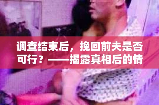 调查结束后，挽回前夫是否可行？——揭露真相后的情感疗愈与人生决策