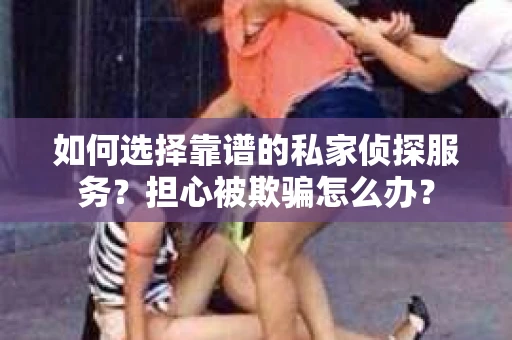 如何选择靠谱的私家侦探服务？担心被欺骗怎么办？
