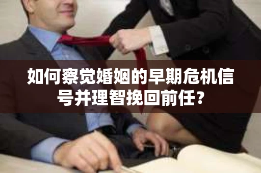 如何察觉婚姻的早期危机信号并理智挽回前任？